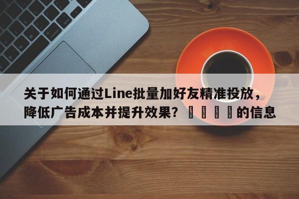 关于如何通过Line批量加好友精准投放，降低广告成本并提升效果？💡的信息