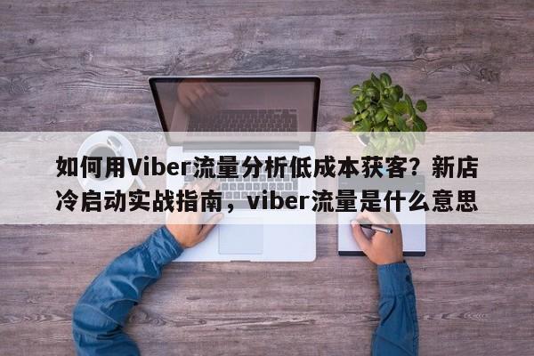 如何用Viber流量分析低成本获客？新店冷启动实战指南，viber流量是什么意思