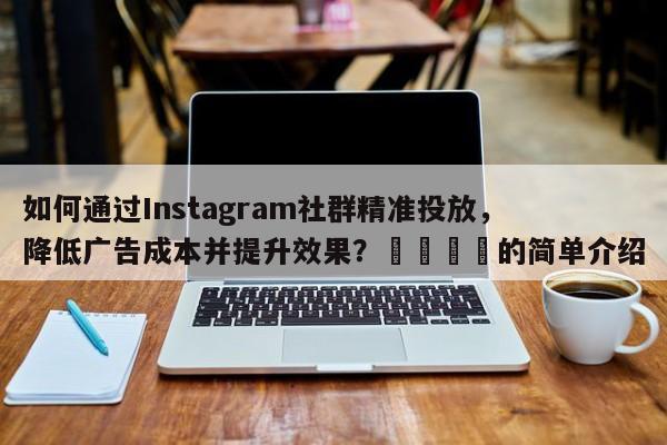 如何通过Instagram社群精准投放，降低广告成本并提升效果？📈的简单介绍