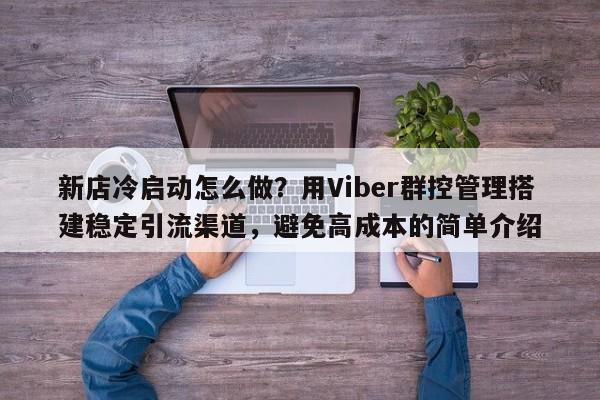 新店冷启动怎么做？用Viber群控管理搭建稳定引流渠道，避免高成本的简单介绍