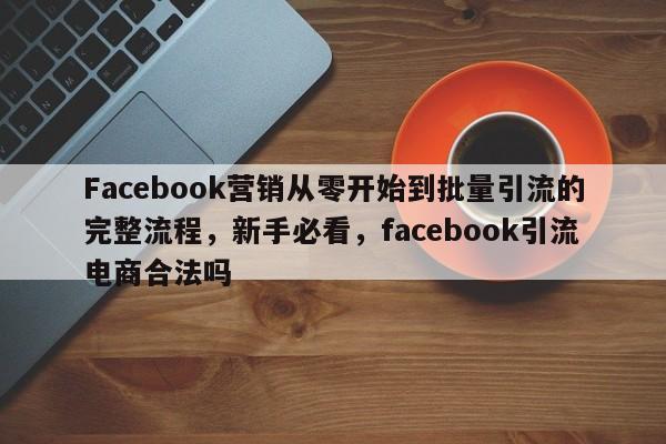Facebook营销从零开始到批量引流的完整流程，新手必看，facebook引流电商合法吗