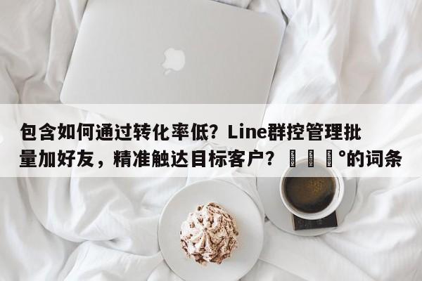 包含如何通过转化率低？Line群控管理批量加好友，精准触达目标客户？💰的词条
