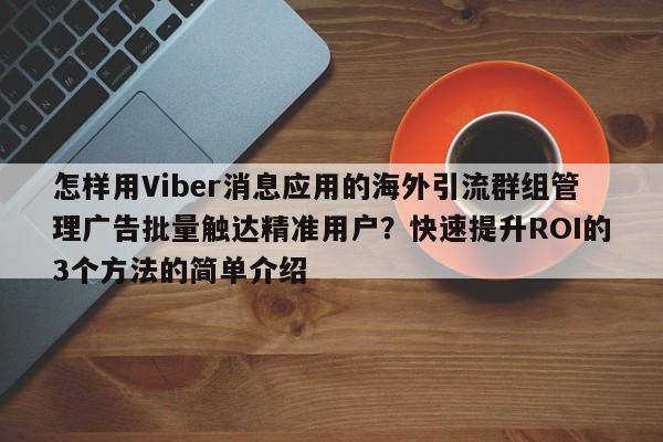 怎样用Viber消息应用的海外引流群组管理广告批量触达精准用户？快速提升ROI的3个方法的简单介绍