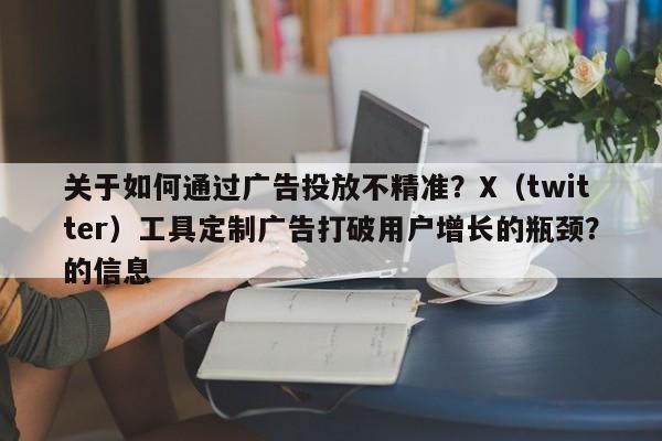 关于如何通过广告投放不精准?X(twitter)工具定制广告打破用户增长的瓶颈?的信息