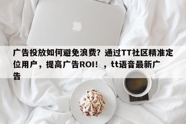 广告投放如何避免浪费？通过TT社区精准定位用户，提高广告ROI！，tt语音最新广告