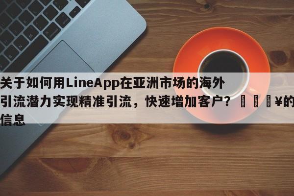 关于如何用LineApp在亚洲市场的海外引流潜力实现精准引流，快速增加客户？💥的信息