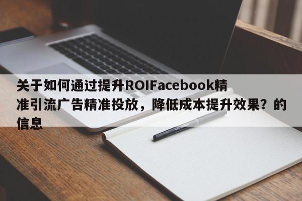 关于如何通过提升ROIFacebook精准引流广告精准投放，降低成本提升效果？的信息