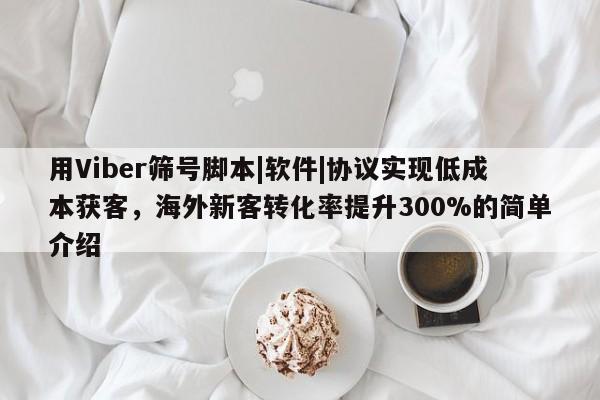 用Viber筛号脚本|软件|协议实现低成本获客，海外新客转化率提升300%的简单介绍