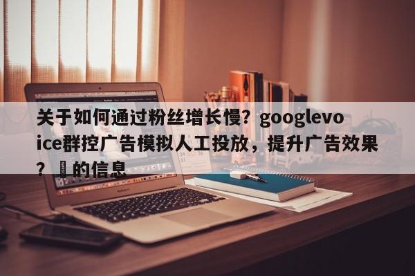 关于如何通过粉丝增长慢？googlevoice群控广告模拟人工投放，提升广告效果？⚡的信息