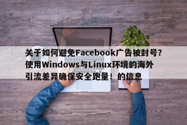 关于如何避免Facebook广告被封号？使用Windows与Linux环境的海外引流差异确保安全跑量！的信息