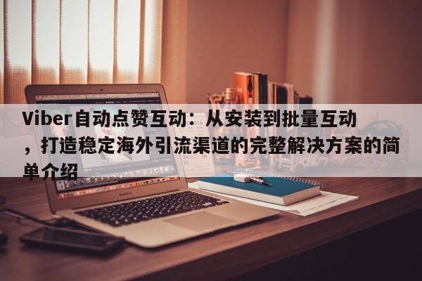 Viber自动点赞互动：从安装到批量互动，打造稳定海外引流渠道的完整解决方案的简单介绍