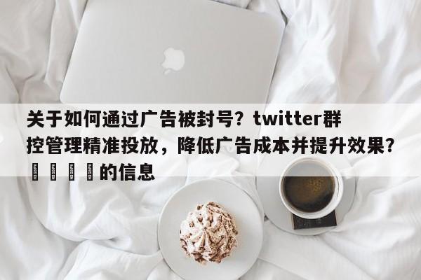关于如何通过广告被封号？twitter群控管理精准投放，降低广告成本并提升效果？📌的信息