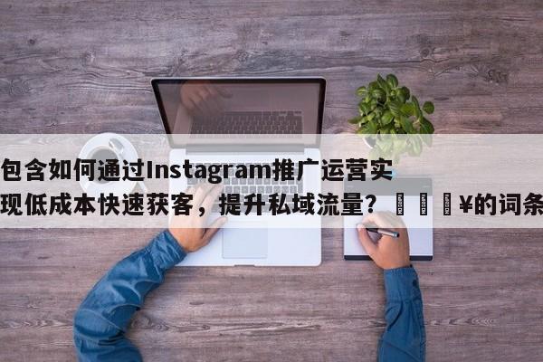 包含如何通过Instagram推广运营实现低成本快速获客，提升私域流量？🔥的词条