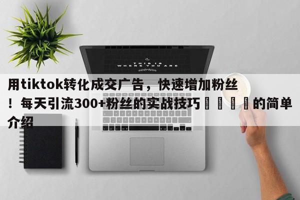 用tiktok转化成交广告，快速增加粉丝！每天引流300+粉丝的实战技巧💡的简单介绍