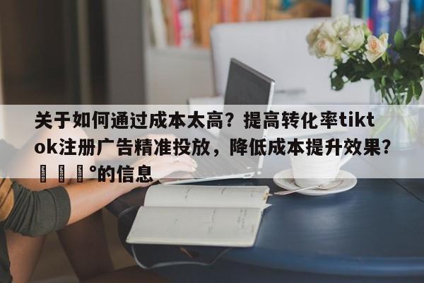 关于如何通过成本太高？提高转化率tiktok注册广告精准投放，降低成本提升效果？💰的信息
