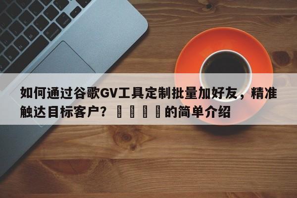 如何通过谷歌GV工具定制批量加好友，精准触达目标客户？💡的简单介绍
