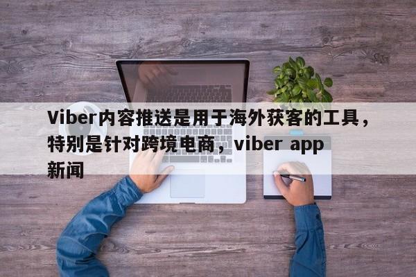 Viber内容推送是用于海外获客的工具，特别是针对跨境电商，viber app 新闻