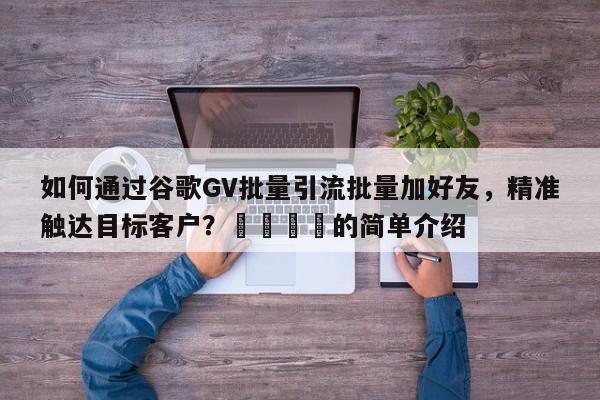 如何通过谷歌GV批量引流批量加好友，精准触达目标客户？🚀的简单介绍