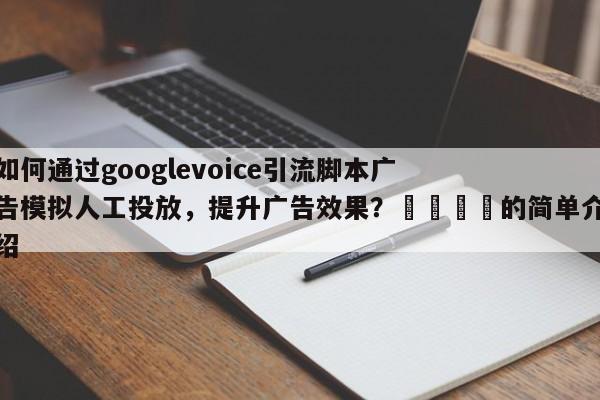 如何通过googlevoice引流脚本广告模拟人工投放，提升广告效果？🎯的简单介绍