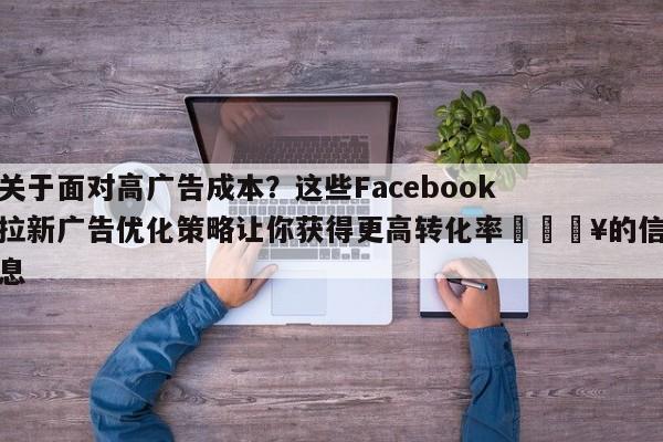关于面对高广告成本?这些Facebook拉新广告优化策略让你获得更高转化率🔥的信息