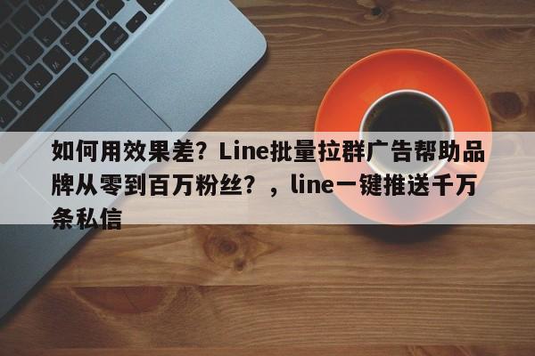 如何用效果差？Line批量拉群广告帮助品牌从零到百万粉丝？，line一键推送千万条私信