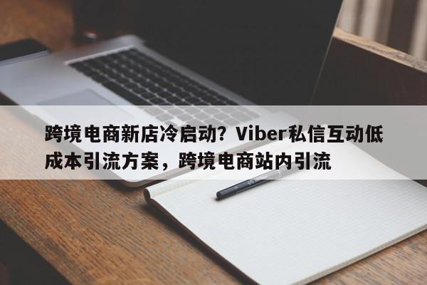 跨境电商新店冷启动？Viber私信互动低成本引流方案，跨境电商站内引流