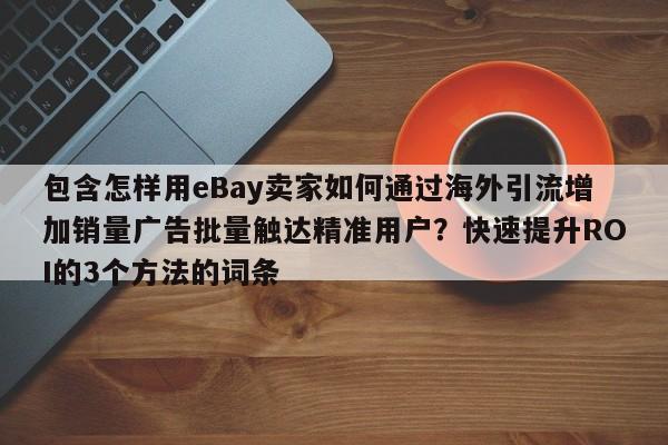 包含怎样用eBay卖家如何通过海外引流增加销量广告批量触达精准用户？快速提升ROI的3个方法的词条