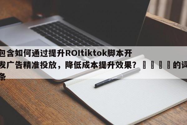 包含如何通过提升ROItiktok脚本开发广告精准投放，降低成本提升效果？📌的词条