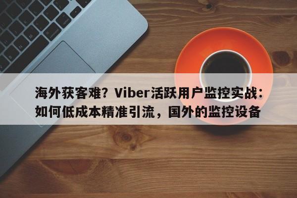 海外获客难？Viber活跃用户监控实战：如何低成本精准引流，国外的监控设备