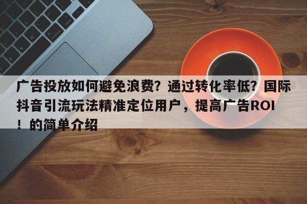 广告投放如何避免浪费？通过转化率低？国际抖音引流玩法精准定位用户，提高广告ROI！的简单介绍