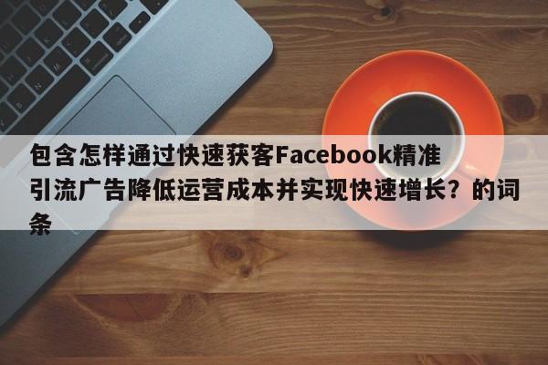 包含怎样通过快速获客Facebook精准引流广告降低运营成本并实现快速增长?的词条