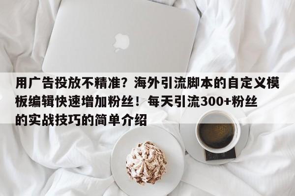 用广告投放不精准?海外引流脚本的自定义模板编辑快速增加粉丝!每天引流300+粉丝的实战技巧的简单介绍