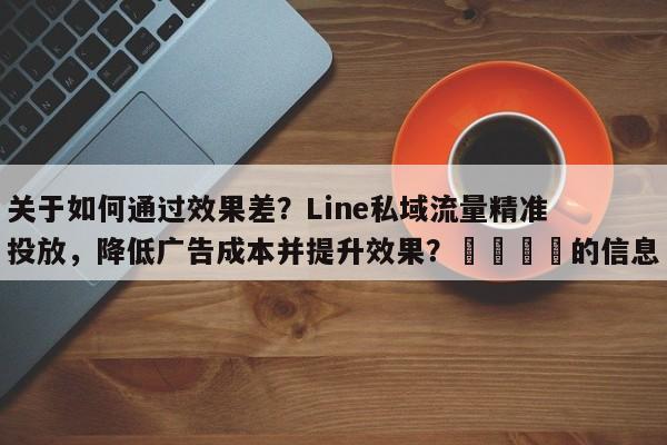关于如何通过效果差？Line私域流量精准投放，降低广告成本并提升效果？🎯的信息