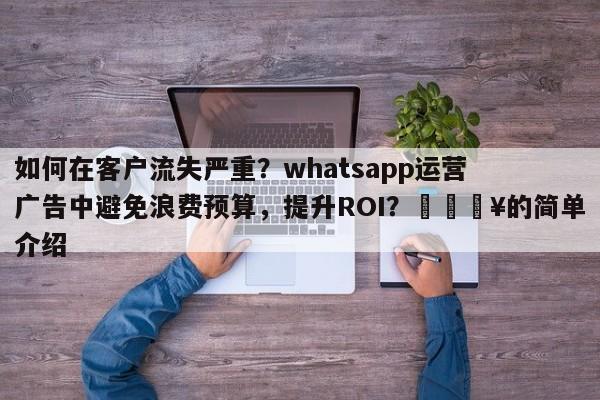 如何在客户流失严重？whatsapp运营广告中避免浪费预算，提升ROI？💥的简单介绍