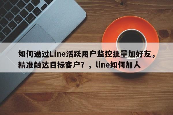 如何通过Line活跃用户监控批量加好友，精准触达目标客户？，line如何加人