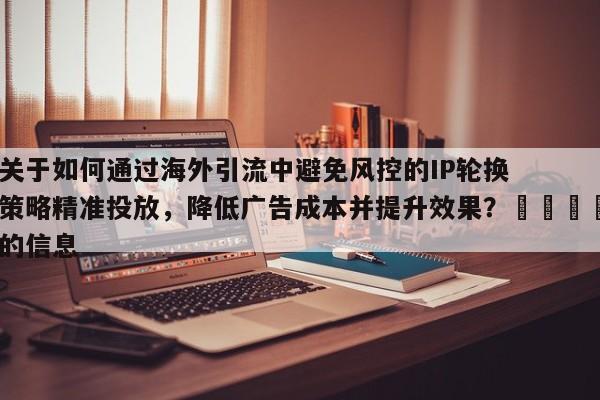 关于如何通过海外引流中避免风控的IP轮换策略精准投放，降低广告成本并提升效果？🎯的信息