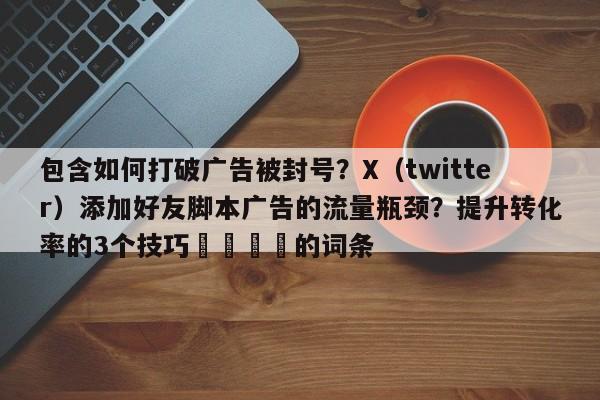 包含如何打破广告被封号?X(twitter)添加好友脚本广告的流量瓶颈?提升转化率的3个技巧📈的词条