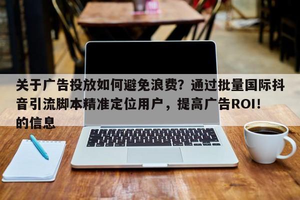 关于广告投放如何避免浪费?通过批量国际抖音引流脚本精准定位用户,提高广告ROI!的信息