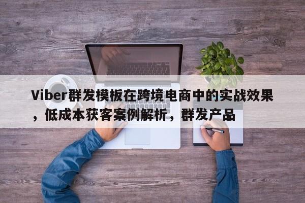 Viber群发模板在跨境电商中的实战效果，低成本获客案例解析，群发产品