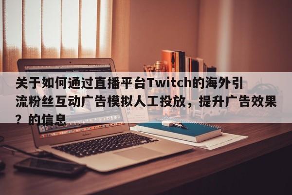 关于如何通过直播平台Twitch的海外引流粉丝互动广告模拟人工投放，提升广告效果？的信息