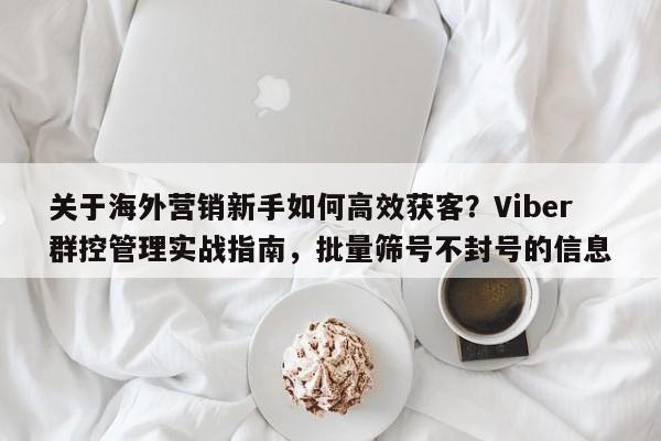 关于海外营销新手如何高效获客？Viber群控管理实战指南，批量筛号不封号的信息
