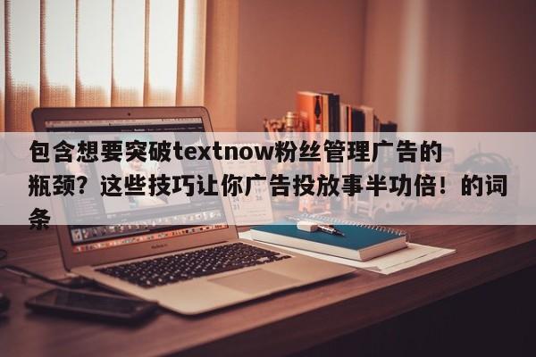 包含想要突破textnow粉丝管理广告的瓶颈?这些技巧让你广告投放事半功倍!的词条