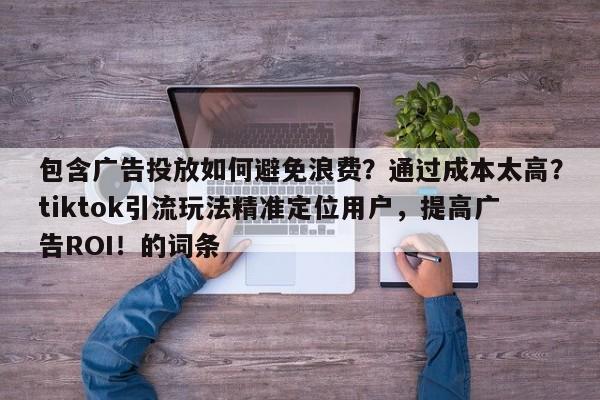包含广告投放如何避免浪费？通过成本太高？tiktok引流玩法精准定位用户，提高广告ROI！的词条