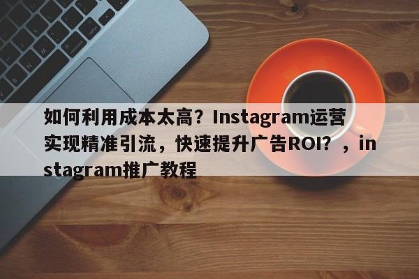 如何利用成本太高？Instagram运营实现精准引流，快速提升广告ROI？，instagram推广教程