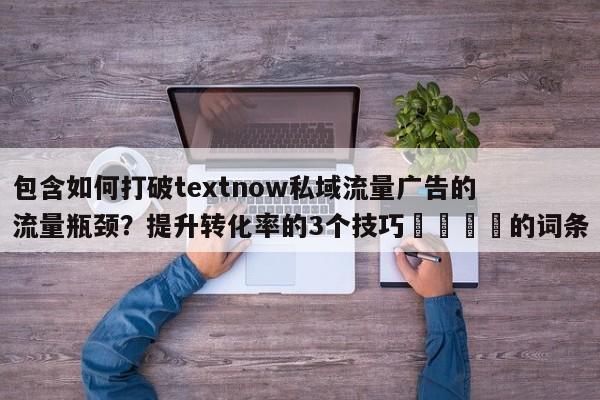 包含如何打破textnow私域流量广告的流量瓶颈？提升转化率的3个技巧💡的词条