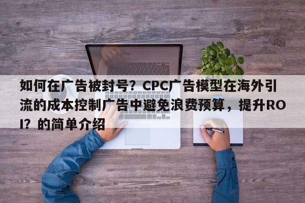 如何在广告被封号？CPC广告模型在海外引流的成本控制广告中避免浪费预算，提升ROI？的简单介绍