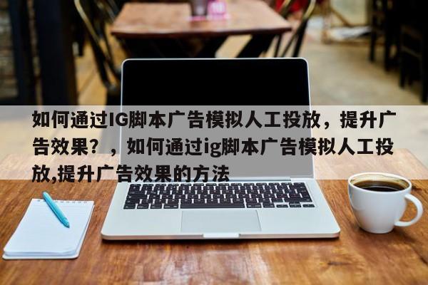 如何通过IG脚本广告模拟人工投放，提升广告效果？，如何通过ig脚本广告模拟人工投放,提升广告效果的方法