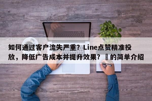 如何通过客户流失严重？Line点赞精准投放，降低广告成本并提升效果？⚡的简单介绍