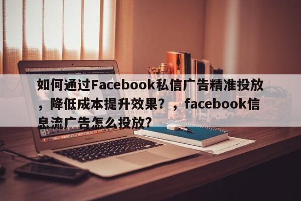 如何通过Facebook私信广告精准投放，降低成本提升效果？，facebook信息流广告怎么投放?