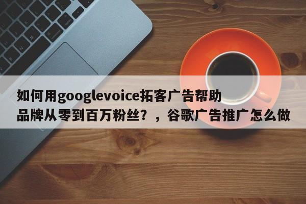 如何用googlevoice拓客广告帮助品牌从零到百万粉丝?,谷歌广告推广怎么做